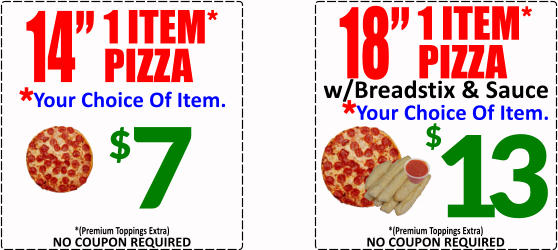 $ 7 14 1 ITEM* PIZZA Your Choice Of Item. * 18 1 ITEM* PIZZA Your Choice Of Item. * w/Breadstix & Sauce 13 $ NO COUPON REQUIRED *(Premium Toppings Extra) NO COUPON REQUIRED *(Premium Toppings Extra)