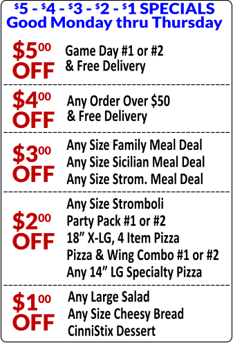 $5 - $4 - $3 - $2 - $1 SPECIALS Good Monday thru Thursday $500 OFF Game Day #1 or #2 & Free Delivery $400 OFF Any Order Over $50 & Free Delivery $300 OFF Any Size Family Meal Deal Any Size Sicilian Meal Deal Any Size Strom. Meal Deal $200 OFF Any Size Stromboli Party Pack #1 or #2 18 X-LG, 4 Item Pizza Pizza & Wing Combo #1 or #2 Any 14 LG Specialty Pizza $100 OFF Any Large Salad Any Size Cheesy Bread CinniStix Dessert