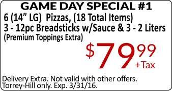 Delivery Extra. Not valid with other offers. Torrey-Hill only. Exp. 3/31/16. GAME DAY SPECIAL #1 6 (14 LG)  Pizzas, (18 Total Items) 3 - 12pc Breadsticks w/Sauce & 3 - 2 Liters (Premium Toppings Extra) +Tax $7999