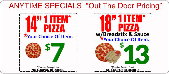 ANYTIME SPECIALS  Out The Door Pricing $ 7 14 1 ITEM* PIZZA Your Choice Of Item. * 18 1 ITEM* PIZZA Your Choice Of Item. * w/Breadstix & Sauce 13 $ NO COUPON REQUIRED *(Premium Toppings Extra) NO COUPON REQUIRED *(Premium Toppings Extra)