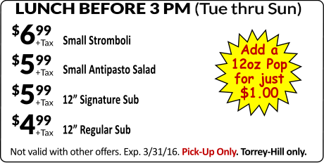 LUNCH BEFORE 3 PM (Tue thru Sun) Not valid with other offers. Exp. 3/31/16. Pick-Up Only. Torrey-Hill only. Small Stromboli +Tax $699 GAME DAY SPECIAL #1 GAME DAY SPECIAL #1 +Tax $599 Small Antipasto Salad +Tax $499 12 Regular Sub +Tax $599 12 Signature Sub Add a 12oz Pop for just $1.00