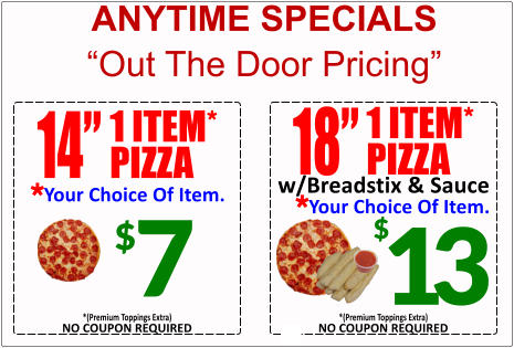 ANYTIME SPECIALS Out The Door Pricing 18 1 ITEM* PIZZA Your Choice Of Item. * w/Breadstix & Sauce 13 $ NO COUPON REQUIRED *(Premium Toppings Extra) $ 7 14 1 ITEM* PIZZA Your Choice Of Item. * NO COUPON REQUIRED *(Premium Toppings Extra)