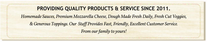 PROVIDING QUALITY PRODUCTS & SERVICE SINCE 2011. Homemade Sauces, Premium Mozzarella Cheese, Dough Made Fresh Daily, Fresh Cut Veggies, & Generous Toppings. Our  Staff Provides Fast, Friendly, Excellent Customer Service.  From our family to yours!