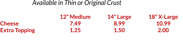 Available in Thin or Original Crust    Cheese Extra Topping  12 Medium 7.49 1.25  14 Large 8.99 1.50  18 X-Large 10.99 2.00