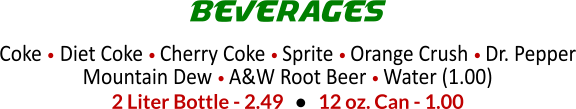 Coke  Diet Coke  Cherry Coke  Sprite  Orange Crush  Dr. Pepper Mountain Dew  A&W Root Beer  Water (1.00)  2 Liter Bottle - 2.49      12 oz. Can - 1.00 BEVERAGES
